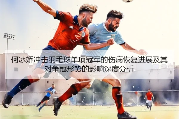 何冰娇冲击羽毛球单项冠军的伤病恢复进展及其对争冠形势的影响深度分析